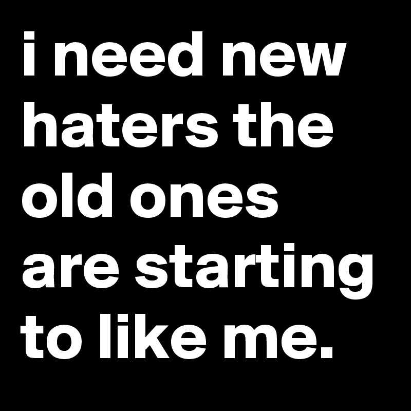 i need new haters the old ones are starting to like me.