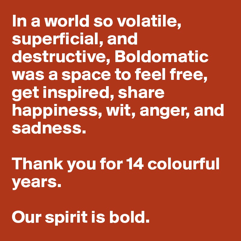 In a world so volatile, superficial, and destructive, Boldomatic was a space to feel free, get inspired, share happiness, wit, anger, and sadness. 

Thank you for 14 colourful years. 

Our spirit is bold. 