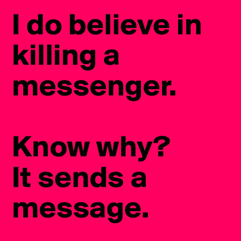 I do believe in killing a messenger.

Know why? 
It sends a message.