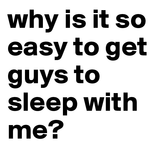 why is it so easy to get guys to sleep with me?