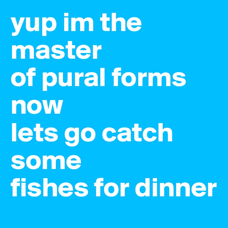 yup im the master 
of pural forms now
lets go catch some 
fishes for dinner