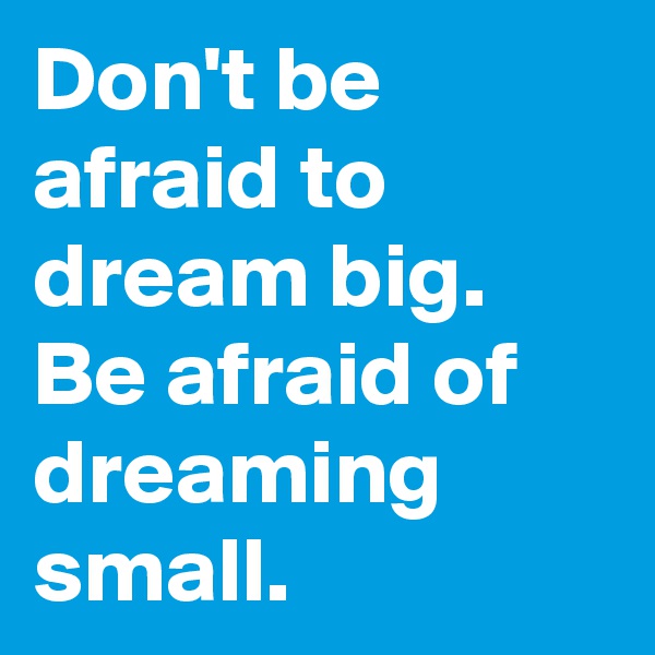 Don't be afraid to dream big. Be afraid of dreaming small. 