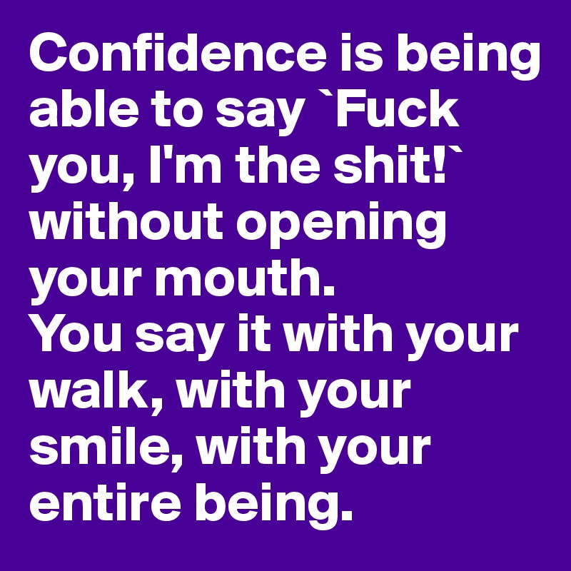 Confidence is being able to say `Fuck you, I'm the shit!` without opening your mouth.
You say it with your walk, with your smile, with your entire being.