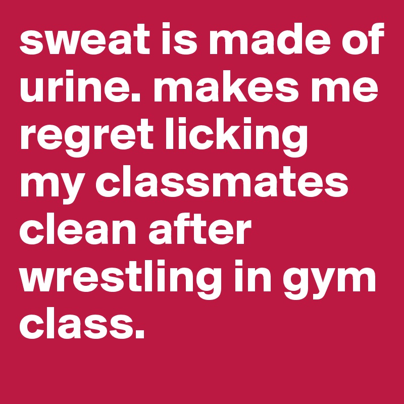 sweat is made of urine. makes me regret licking my classmates clean after wrestling in gym class.