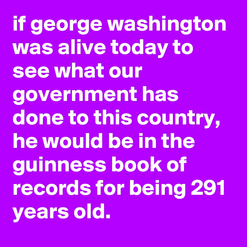 if george washington was alive today to see what our government has done to this country, he would be in the guinness book of records for being 291 years old.