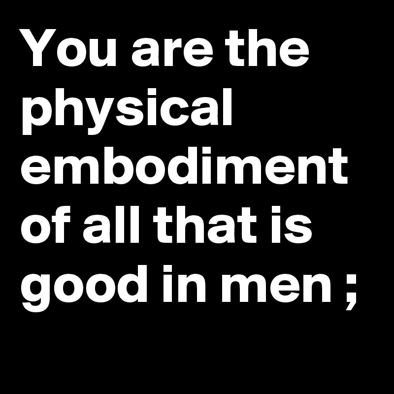 You are the physical embodiment of all that is good in men ;
