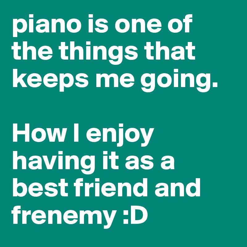 piano is one of the things that keeps me going. 

How I enjoy having it as a best friend and frenemy :D