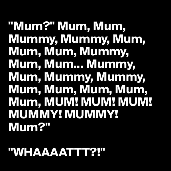 
"Mum?" Mum, Mum, Mummy, Mummy, Mum, Mum, Mum, Mummy, Mum, Mum... Mummy,
Mum, Mummy, Mummy,
Mum, Mum, Mum, Mum,
Mum, MUM! MUM! MUM! MUMMY! MUMMY!
Mum?"

"WHAAAATTT?!"