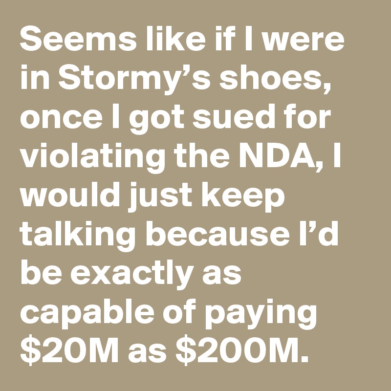 Seems like if I were in Stormy’s shoes, once I got sued for violating the NDA, I would just keep talking because I’d be exactly as capable of paying $20M as $200M.
