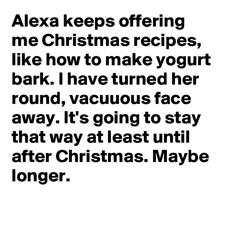 Alexa keeps offering me Christmas recipes, like how to make yogurt bark. I have turned her round, vacuuous face away. It's going to stay that way at least until after Christmas. Maybe longer.