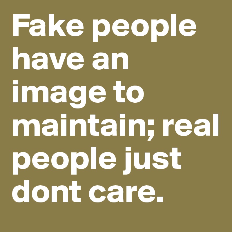 Fake people have an image to maintain; real people just dont care ...