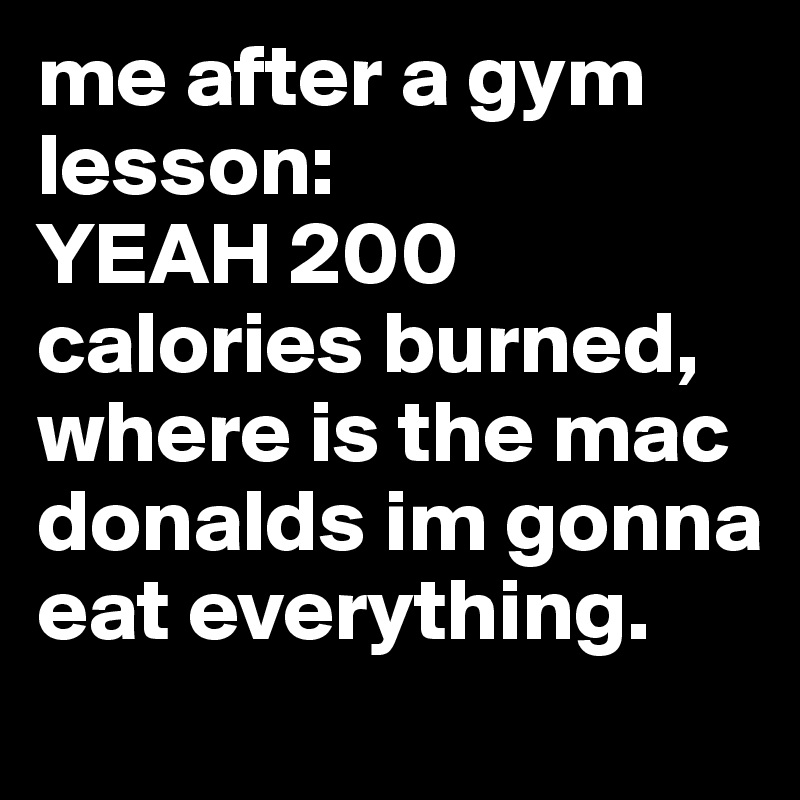 me after a gym lesson: 
YEAH 200 calories burned, where is the mac donalds im gonna eat everything. 