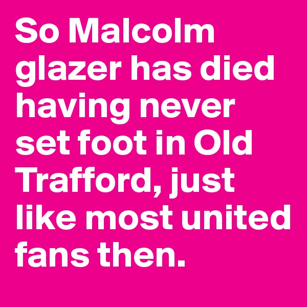 So Malcolm glazer has died having never set foot in Old Trafford, just like most united fans then.