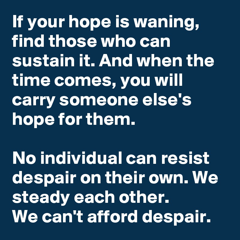 If your hope is waning, find those who can sustain it. And when the time comes, you will carry someone else's hope for them.

No individual can resist despair on their own. We steady each other.
We can't afford despair.