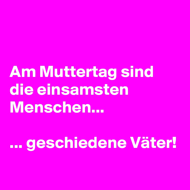 


Am Muttertag sind die einsamsten Menschen...

... geschiedene Väter!

