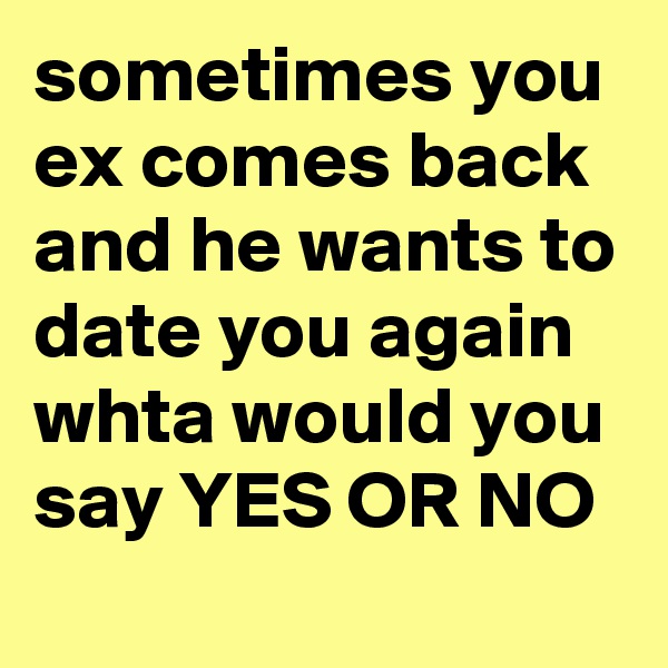 sometimes you ex comes back and he wants to date you again whta would you say YES OR NO