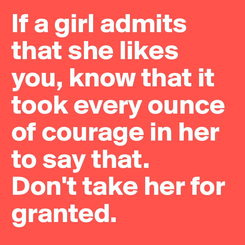 If a girl admits that she likes you, know that it took every ounce of courage in her to say that.
Don't take her for granted.