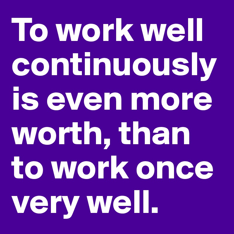To work well continuously is even more worth, than to work once very well.