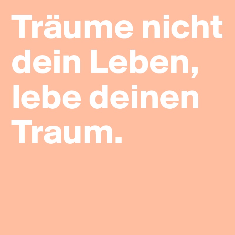 Träume nicht dein Leben, lebe deinen Traum.
