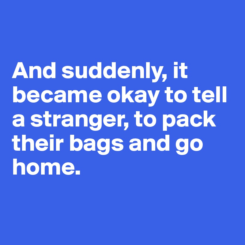 

And suddenly, it became okay to tell a stranger, to pack their bags and go home.

