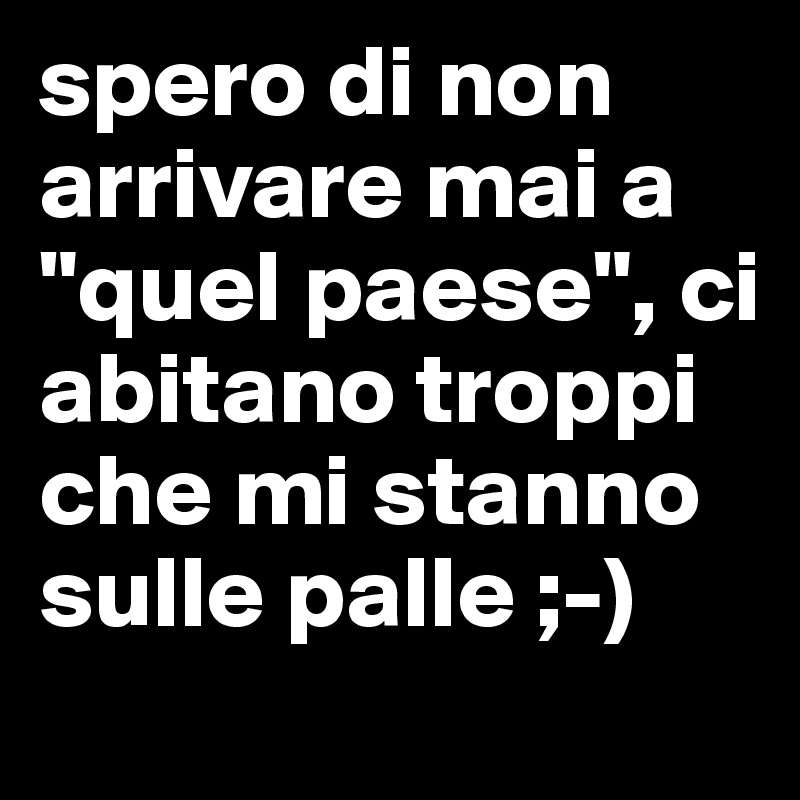 spero di non arrivare mai a "quel paese", ci abitano troppi che mi stanno sulle palle ;-)