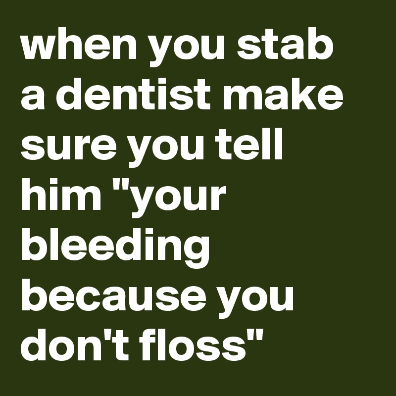 when you stab a dentist make sure you tell him "your bleeding because you don't floss"