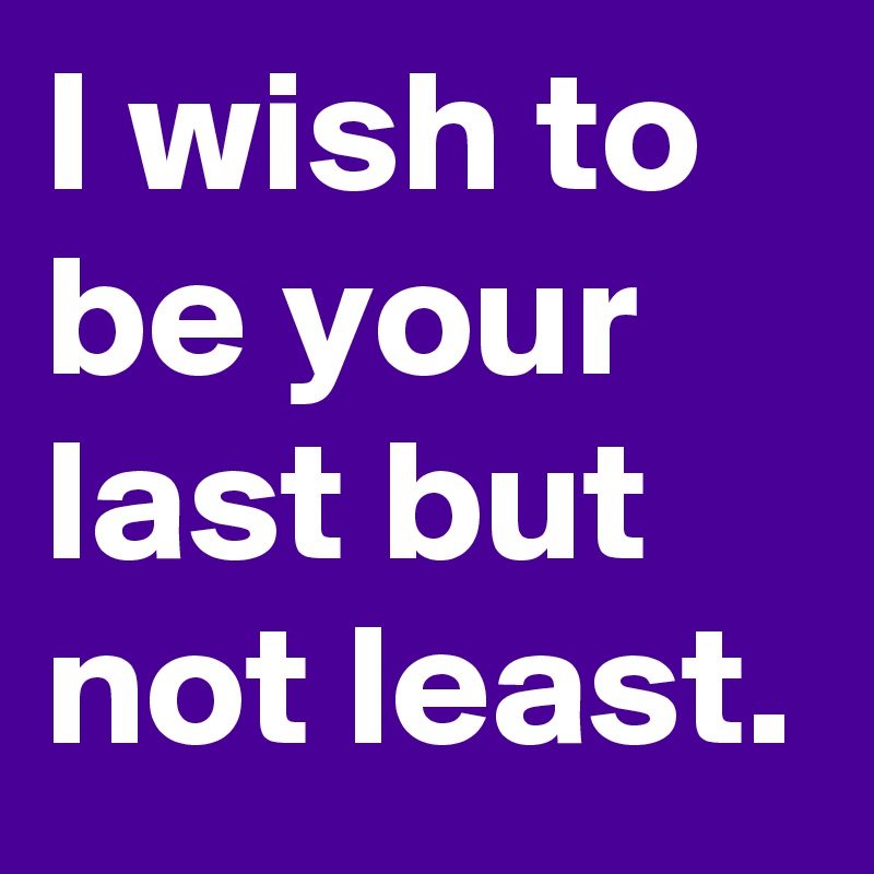 I wish to be your last but not least.