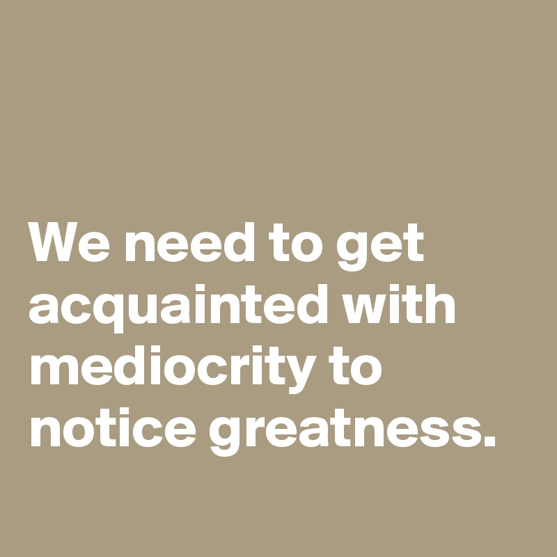 


We need to get acquainted with mediocrity to notice greatness.
