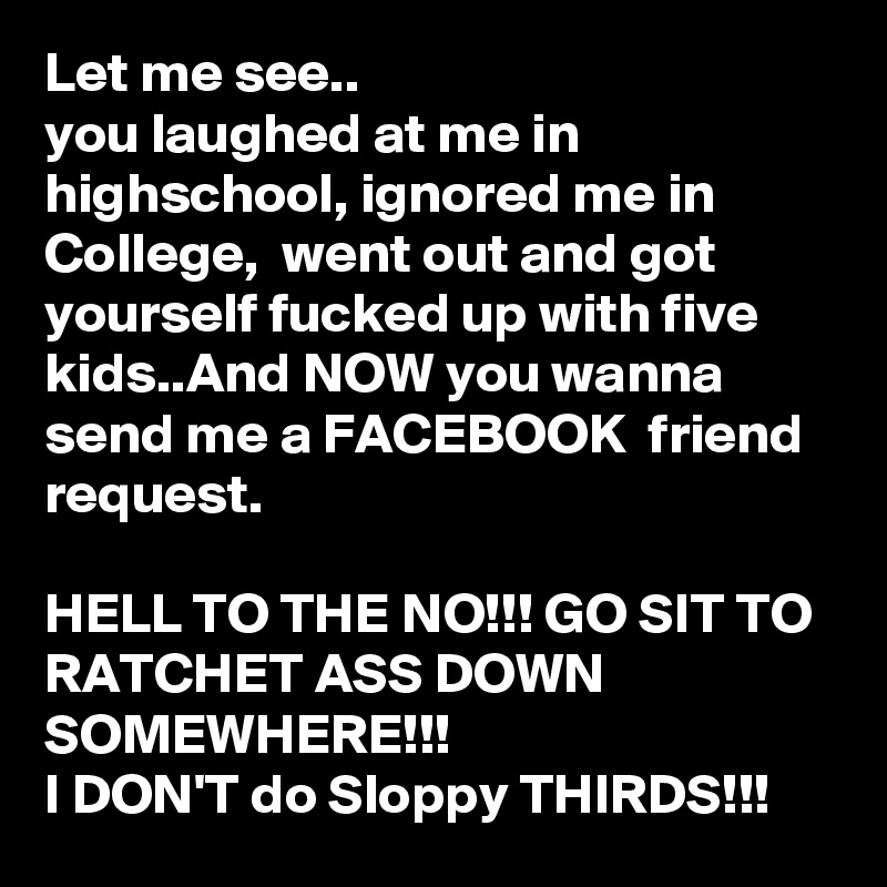 Let me see..
you laughed at me in highschool, ignored me in College,  went out and got yourself fucked up with five kids..And NOW you wanna send me a FACEBOOK  friend request.

HELL TO THE NO!!! GO SIT TO RATCHET ASS DOWN SOMEWHERE!!!
I DON'T do Sloppy THIRDS!!!