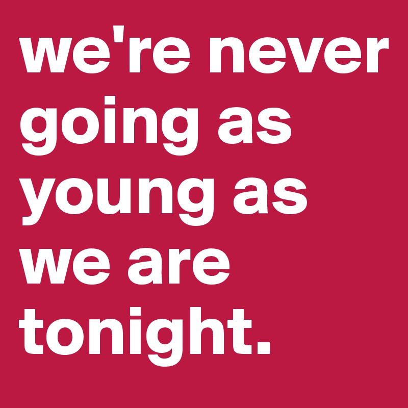 we're never going as young as we are tonight.