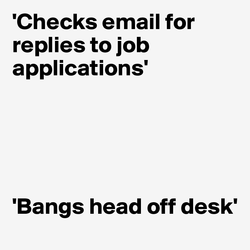 'Checks email for replies to job applications'





'Bangs head off desk'