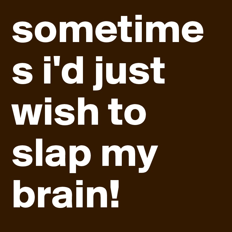sometimes i'd just wish to slap my brain!