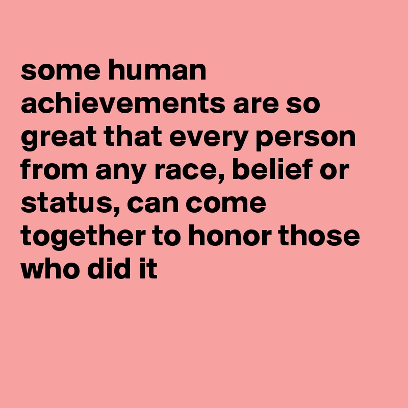 
some human achievements are so great that every person from any race, belief or status, can come together to honor those who did it


