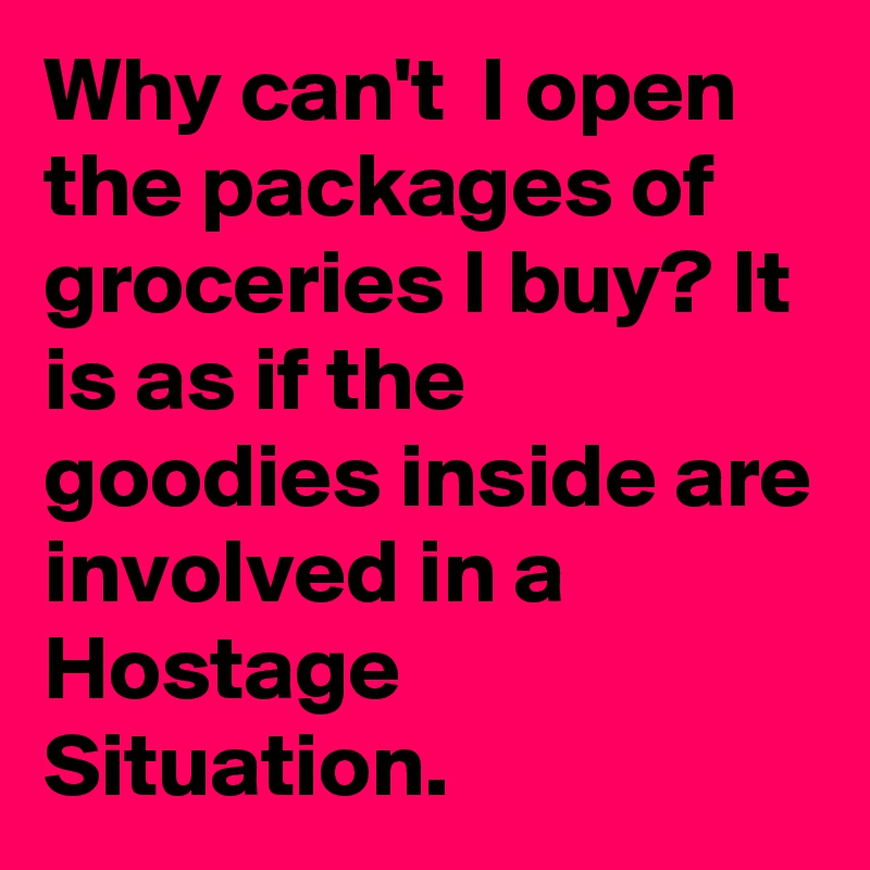 Why can't  I open the packages of groceries I buy? It is as if the goodies inside are involved in a Hostage Situation.