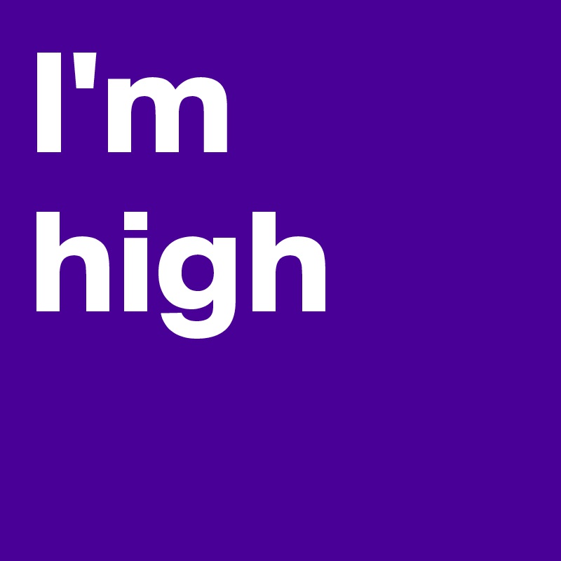I'm high