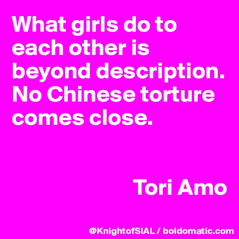 What girls do to each other is beyond description. No Chinese torture comes close.


                          Tori Amo
