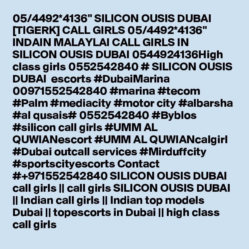 05/4492*4136" SILICON OUSIS DUBAI [TIGERK] CALL GIRLS 05/4492*4136" INDAIN MALAYLAI CALL GIRLS IN SILICON OUSIS DUBAI 0544924136High class girls 0552542840 # SILICON OUSIS DUBAI  escorts #DubaiMarina 00971552542840 #marina #tecom #Palm #mediacity #motor city #albarsha #al qusais# 0552542840 #Byblos #silicon call girls #UMM AL QUWIANescort #UMM AL QUWIANcalgirl #Dubai outcall services #Mirduffcity #sportscityescorts Contact #+971552542840 SILICON OUSIS DUBAI  call girls || call girls SILICON OUSIS DUBAI || Indian call girls || Indian top models Dubai || topescorts in Dubai || high class call girls 