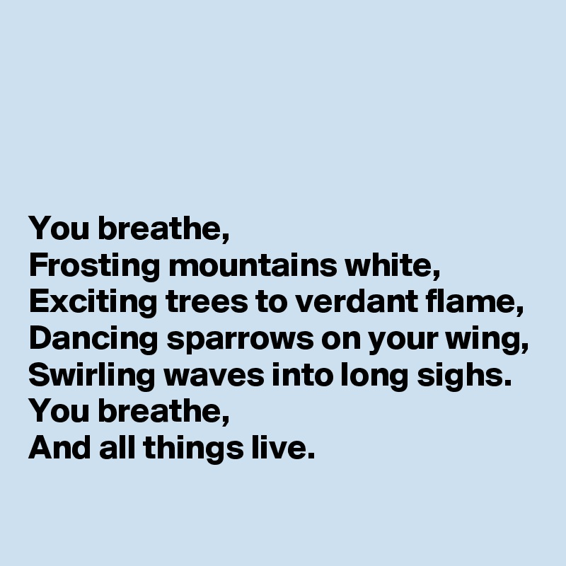




You breathe,
Frosting mountains white,
Exciting trees to verdant flame,
Dancing sparrows on your wing,
Swirling waves into long sighs.
You breathe,
And all things live.