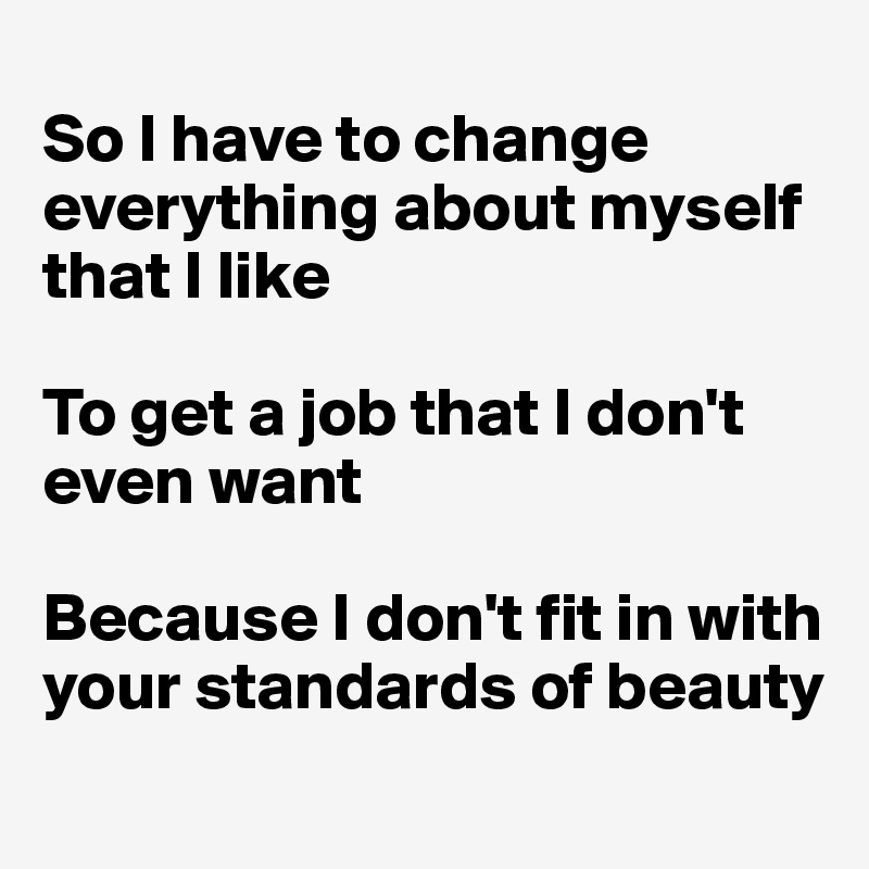 
So I have to change everything about myself that I like 

To get a job that I don't even want

Because I don't fit in with your standards of beauty
