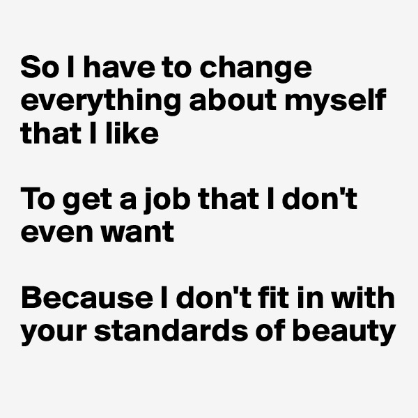 
So I have to change everything about myself that I like 

To get a job that I don't even want

Because I don't fit in with your standards of beauty
