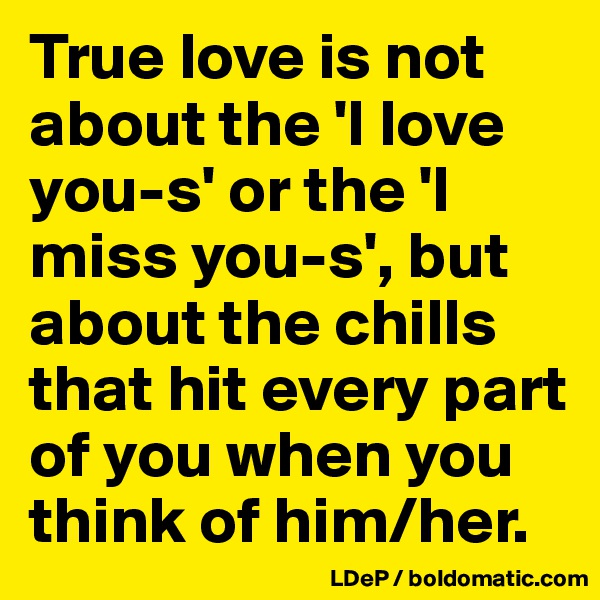 True love is not about the 'I love you-s' or the 'I miss you-s', but about the chills that hit every part of you when you think of him/her. 