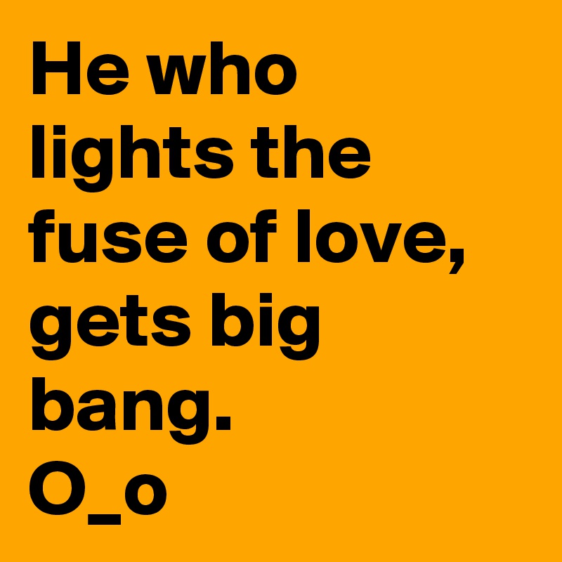 He who lights the fuse of love, gets big bang.
O_o