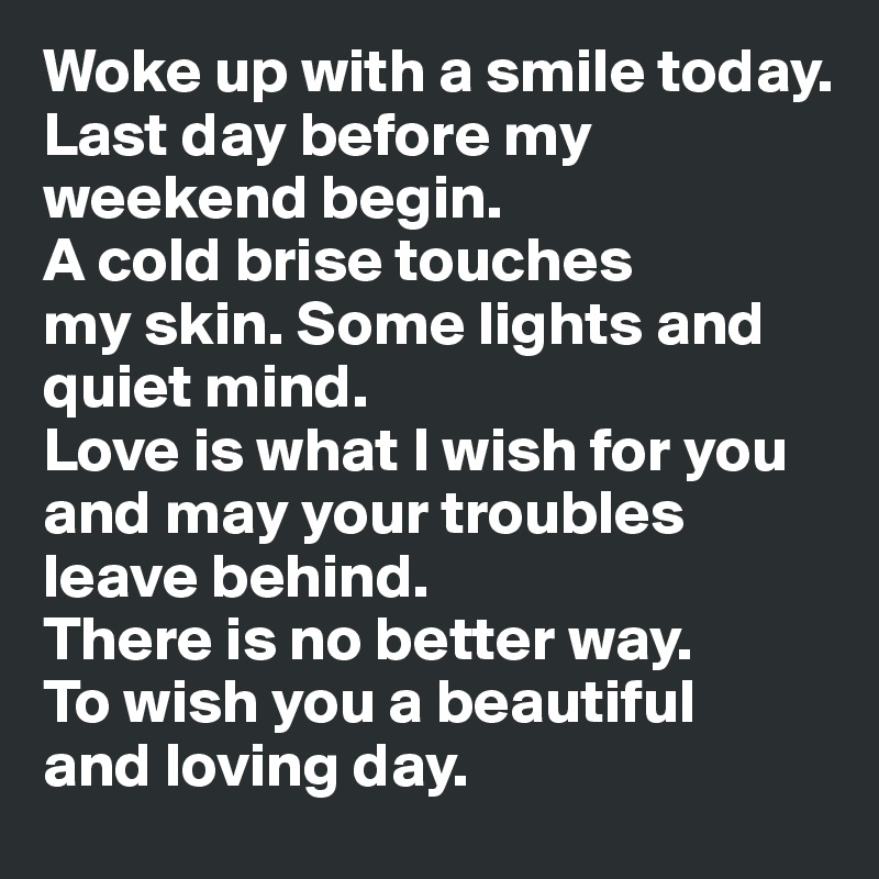 Woke up with a smile today. 
Last day before my weekend begin.
A cold brise touches 
my skin. Some lights and 
quiet mind. 
Love is what I wish for you and may your troubles leave behind. 
There is no better way. 
To wish you a beautiful 
and loving day. 