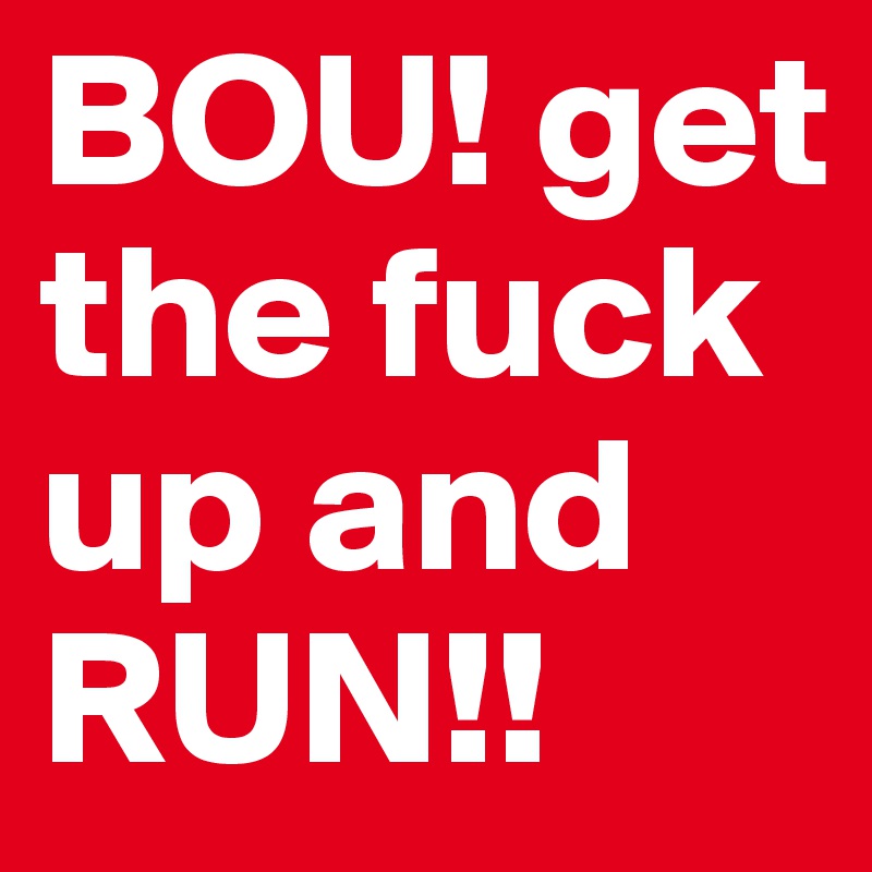 BOU! get the fuck up and RUN!!