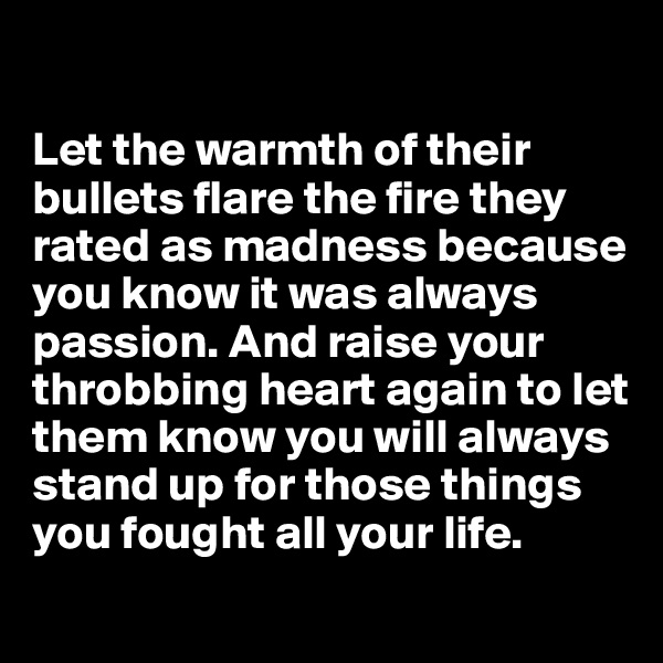 

Let the warmth of their bullets flare the fire they rated as madness because you know it was always passion. And raise your throbbing heart again to let them know you will always stand up for those things you fought all your life.
