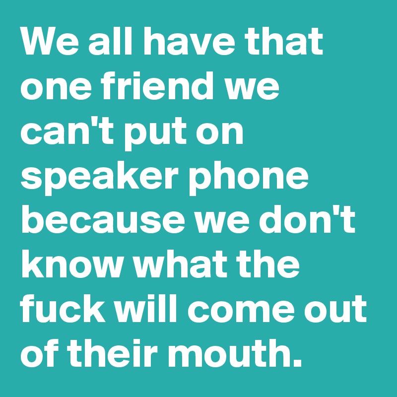 We all have that one friend we can't put on speaker phone because we don't know what the fuck will come out of their mouth. 