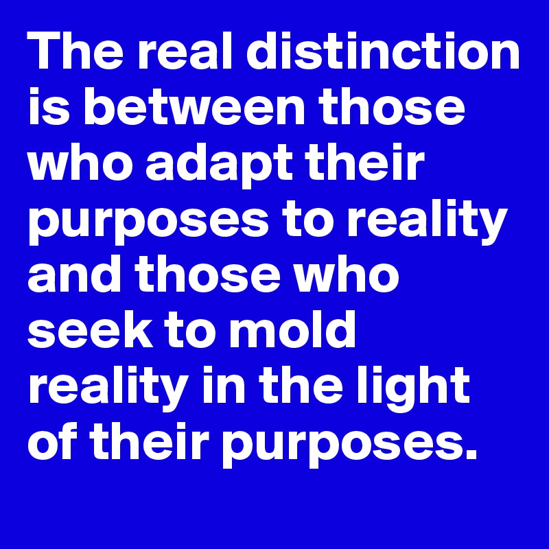 The real distinction is between those who adapt their purposes to reality and those who seek to mold reality in the light of their purposes.