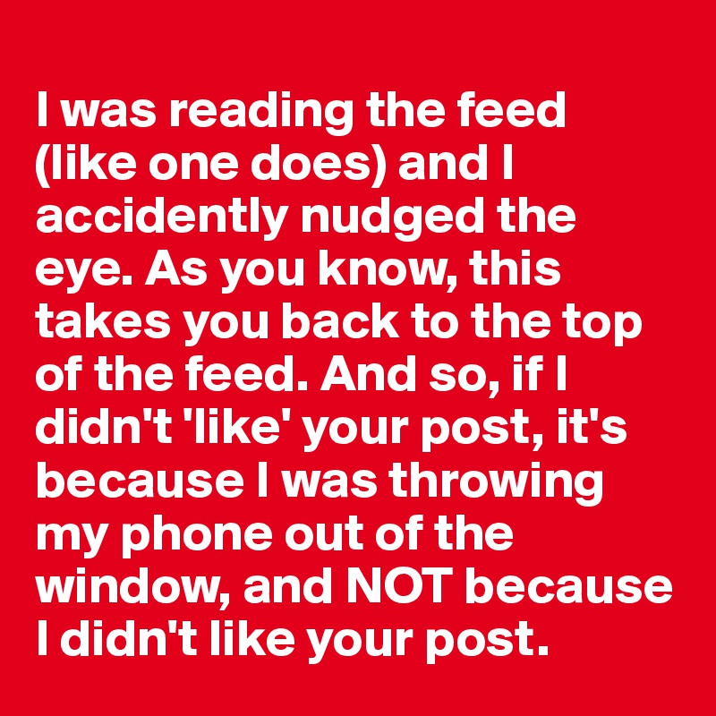 
I was reading the feed (like one does) and I accidently nudged the eye. As you know, this takes you back to the top of the feed. And so, if I didn't 'like' your post, it's because I was throwing my phone out of the window, and NOT because I didn't like your post. 