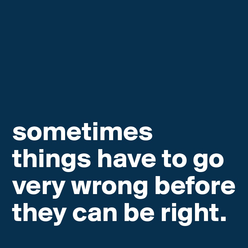 



sometimes things have to go very wrong before they can be right.