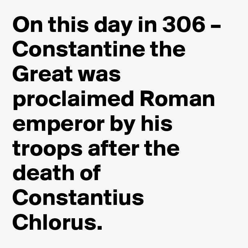 On this day in 306 – Constantine the Great was proclaimed Roman emperor by his troops after the death of Constantius Chlorus.